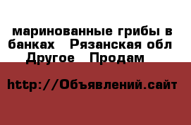 маринованные грибы в банках - Рязанская обл. Другое » Продам   